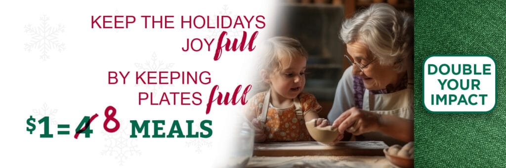 Click this Holiday campaign banner with the text 'Keep the holidays joyful by keeping plates full' to double your impact. This holiday, $1 = 8 meals. Banner accompanied by an image of a grandmother and young girl baking together.